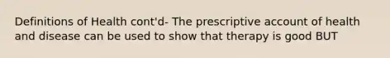 Definitions of Health cont'd- The prescriptive account of health and disease can be used to show that therapy is good BUT