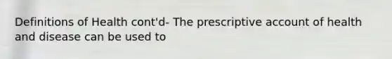 Definitions of Health cont'd- The prescriptive account of health and disease can be used to