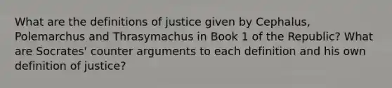 What are the definitions of justice given by Cephalus, Polemarchus and Thrasymachus in Book 1 of the Republic? What are Socrates' counter arguments to each definition and his own definition of justice?