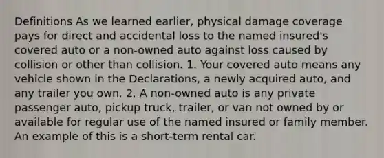 Definitions As we learned earlier, physical damage coverage pays for direct and accidental loss to the named insured's covered auto or a non-owned auto against loss caused by collision or other than collision. 1. Your covered auto means any vehicle shown in the Declarations, a newly acquired auto, and any trailer you own. 2. A non-owned auto is any private passenger auto, pickup truck, trailer, or van not owned by or available for regular use of the named insured or family member. An example of this is a short-term rental car.