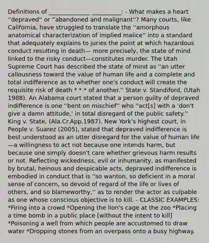 Definitions of ______________ __________: - What makes a heart ''depraved'' or ''abandoned and malignant''? Many courts, like California, have struggled to translate the ''amorphous anatomical characterization of implied malice'' into a standard that adequately explains to juries the point at which hazardous conduct resulting in death— more precisely, the state of mind linked to the risky conduct—constitutes murder. The Utah Supreme Court has described the state of mind as ''an utter callousness toward the value of human life and a complete and total indifference as to whether one's conduct will create the requisite risk of death * * * of another.'' State v. Standiford, (Utah 1988). An Alabama court stated that a person guilty of depraved indifference is one ''bent on mischief'' who ''act[s] with a 'don't give a damn attitude,' in total disregard of the public safety.'' King v. State, (Ala.Cr.App.1987). New York's highest court, in People v. Suarez (2005), stated that depraved indifference is best understood as an utter disregard for the value of human life—a willingness to act not because one intends harm, but because one simply doesn't care whether grievous harm results or not. Reflecting wickedness, evil or inhumanity, as manifested by brutal, heinous and despicable acts, depraved indifference is embodied in conduct that is ''so wanton, so deficient in a moral sense of concern, so devoid of regard of the life or lives of others, and so blameworthy,'' as to render the actor as culpable as one whose conscious objective is to kill. - CLASSIC EXAMPLES: *Firing into a crowd *Opening the lion's cage at the zoo *Placing a time bomb in a public place [without the intent to kill] *Poisoning a well from which people are accustomed to draw water *Dropping stones from an overpass onto a busy highway.