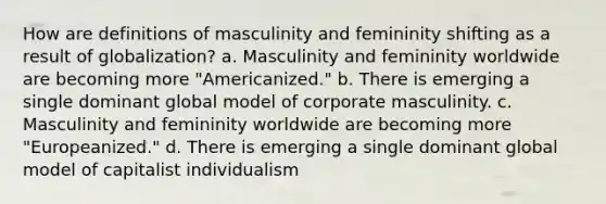 How are definitions of masculinity and femininity shifting as a result of globalization? a. Masculinity and femininity worldwide are becoming more "Americanized." b. There is emerging a single dominant global model of corporate masculinity. c. Masculinity and femininity worldwide are becoming more "Europeanized." d. There is emerging a single dominant global model of capitalist individualism