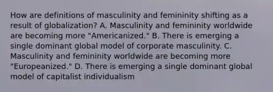 How are definitions of masculinity and femininity shifting as a result of globalization? A. Masculinity and femininity worldwide are becoming more "Americanized." B. There is emerging a single dominant global model of corporate masculinity. C. Masculinity and femininity worldwide are becoming more "Europeanized." D. There is emerging a single dominant global model of capitalist individualism