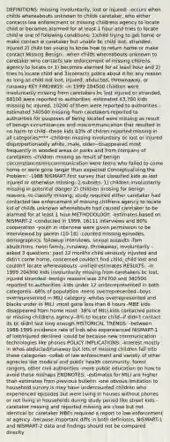 DEFINITIONS: missing involuntarily, lost or injured: -occurs when childs whereabouts unknown to childs caretaker, who either contacts law enforecment or missing childrens agency to locate child or becomes alarmed for at least 1 hour and tries to locate child w one of following conditions: 1)child trying to get home or make contact w caretaker but unable bc child lost, stranded, injured 2) child too young to know how to return home or make contact Missing Benign: -when childs whereabouts unknown to caretaker who contacts law enforcement of missing chilrens agency to locate or 1) becomes alarmed for at least hour and 2) tries to locate child and 3)contacts police about it for any reason as long as child not lost, injured, abducted, thrownaway, or runaway KEY FINDINGS: -in 1999 204500 children were involuntarily missing from caretakers bc lost injured or stranded, 68100 were reported to authorities -estimated 43,700 kids missing bc injured, 10200 of them were reported to authorities -estimated 340500 missing from caretakers reported to authorities for pusposes of being located were missing as result of benign circumstances and miscommunication that resulted in no harm to child--these kids 43% of chilren reported missing in all categories**** -children missing involuntairy bc lost or injured disproportionately white, male, older--disappeared most frequently in wooded areas or parks and from company of caretakers -children missing as result of benign circumstances/miscommunication were teens who failed to come home or were gone longer than expected Conceptualizing the Problem: -1988 NISMART first survey that classified kids as lost injured or otherwise missing--2 subsets: 1) children involuntarily missing in potential danger 2) children missing for benign reasons -to classify missing, study required either caretaker had contacted law enforcement of missing chilfrens agency to locate kid of childs unknown whereabouts had caused caretaker to be alarmed for at least 1 hour METHODOLOGY: -estimates based on NISMART-2 -conducted in 1999, 16111 interviews and 80% cooperation -youth in interview were given permission to be interviewed by paretn (10-18) -counted missing episodes, demographics, followup interviews, sexual assaults -fam abudcitons, noon family, runaway, throwaway, involuntarily -asked 3 questions: past 12 months child seriously injusted and didn't come home, concerned couldn't find child, child lost and couldn't locate whereaabouts -unified estimates RESULTS: -in 1999 204500 kids involuntarily missing from caretakers bc lost, injured stranded -benign reasons was 374700 and 340500 reported to authorities -kids under 12 underrepresented in both categoreis--66% of population -teens overrepresented--boys overrepresented in MILI category -whites overrepresented and blacks under in MILI -most gone less than 6 hours -MBE kids disappeared from home most -39% of MILI kids contacted police or missing childrens agency--8% to locate child--if didn't contact its bc didnt last long enough HISTORICAL TRENDS: -between 1988-1999 incidence rate of kids who expereienced NISMART-1 of lost/injured declined -could be because new communication technologies like phones POLICY IMPLICATIONS: -interest mostly in whos abducted/runaway but lots of missing children fall into these categories -collab of law enforecment and variety of other agnecies like medical and public health community, forest rangers, other civil authorities -more public education on how to avoid these mishaps ENDNOTES: -estimates for MILI are higher than estimates from previous bulletin -one obvous limitation to household survey is may have undercounted children who experienced episodes but were living in houses without phones or not living in households during study period like street kids -caretaker missing and reported missing are close but not identical bc caretaker MBEs required a report to law enforcement or agency -because important diffs in both definiotns, NISMART-1 and NISMART-2 data and findings should not be compared direclty