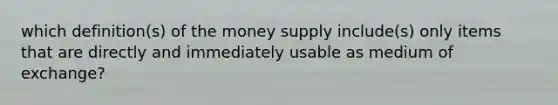 which definition(s) of the money supply include(s) only items that are directly and immediately usable as medium of exchange?