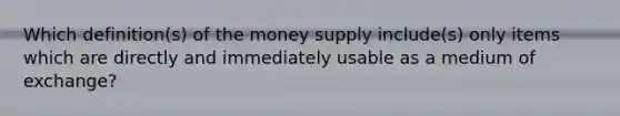 Which definition(s) of the money supply include(s) only items which are directly and immediately usable as a medium of exchange?