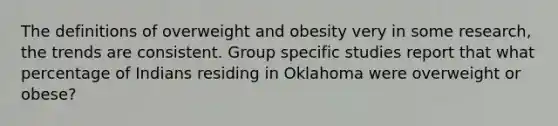 The definitions of overweight and obesity very in some research, the trends are consistent. Group specific studies report that what percentage of Indians residing in Oklahoma were overweight or obese?