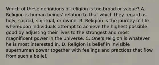 Which of these definitions of religion is too broad or vague? A. Religion is human beings' relation to that which they regard as holy, sacred, spiritual, or divine. B. Religion is the journey of life whereupon individuals attempt to achieve the highest possible good by adjusting their lives to the strongest and most magnificent power in the universe. C. One's religion is whatever he is most interested in. D. Religion is belief in invisible superhuman power together with feelings and practices that flow from such a belief.