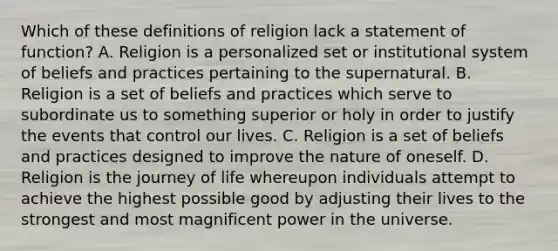 Which of these definitions of religion lack a statement of function? A. Religion is a personalized set or institutional system of beliefs and practices pertaining to the supernatural. B. Religion is a set of beliefs and practices which serve to subordinate us to something superior or holy in order to justify the events that control our lives. C. Religion is a set of beliefs and practices designed to improve the nature of oneself. D. Religion is the journey of life whereupon individuals attempt to achieve the highest possible good by adjusting their lives to the strongest and most magnificent power in the universe.