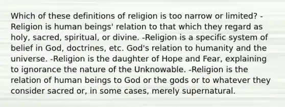 Which of these definitions of religion is too narrow or limited? -Religion is human beings' relation to that which they regard as holy, sacred, spiritual, or divine. -Religion is a specific system of belief in God, doctrines, etc. God's relation to humanity and the universe. -Religion is the daughter of Hope and Fear, explaining to ignorance the nature of the Unknowable. -Religion is the relation of human beings to God or the gods or to whatever they consider sacred or, in some cases, merely supernatural.