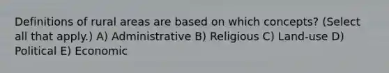 Definitions of rural areas are based on which concepts? (Select all that apply.) A) Administrative B) Religious C) Land-use D) Political E) Economic