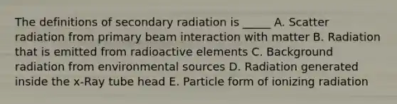 The definitions of secondary radiation is _____ A. Scatter radiation from primary beam interaction with matter B. Radiation that is emitted from radioactive elements C. Background radiation from environmental sources D. Radiation generated inside the x-Ray tube head E. Particle form of ionizing radiation