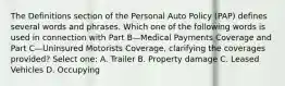 The Definitions section of the Personal Auto Policy (PAP) defines several words and phrases. Which one of the following words is used in connection with Part B—Medical Payments Coverage and Part C—Uninsured Motorists Coverage, clarifying the coverages provided? Select one: A. Trailer B. Property damage C. Leased Vehicles D. Occupying