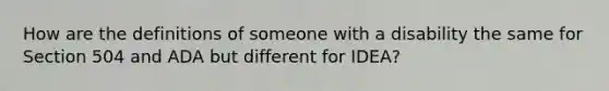 How are the definitions of someone with a disability the same for Section 504 and ADA but different for IDEA?