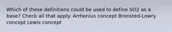 Which of these definitions could be used to define SO2 as a base? Check all that apply. Arrhenius concept Bronsted-Lowry concept Lewis concept