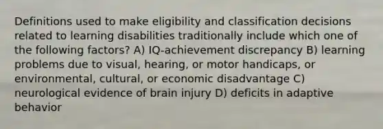 Definitions used to make eligibility and classification decisions related to learning disabilities traditionally include which one of the following factors? A) IQ-achievement discrepancy B) learning problems due to visual, hearing, or motor handicaps, or environmental, cultural, or economic disadvantage C) neurological evidence of brain injury D) deficits in adaptive behavior