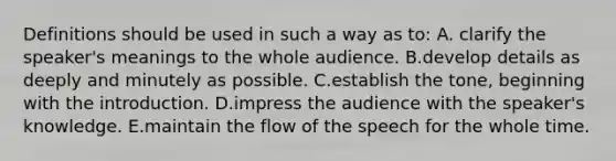 Definitions should be used in such a way as to: A. clarify the speaker's meanings to the whole audience. B.develop details as deeply and minutely as possible. C.establish the tone, beginning with the introduction. D.impress the audience with the speaker's knowledge. E.maintain the flow of the speech for the whole time.