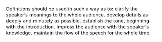 Definitions should be used in such a way as to: clarify the speaker's meanings to the whole audience. develop details as deeply and minutely as possible. establish the tone, beginning with the introduction. impress the audience with the speaker's knowledge. maintain the flow of the speech for the whole time.