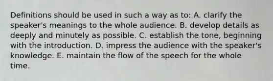 Definitions should be used in such a way as to: A. clarify the speaker's meanings to the whole audience. B. develop details as deeply and minutely as possible. C. establish the tone, beginning with the introduction. D. impress the audience with the speaker's knowledge. E. maintain the flow of the speech for the whole time.