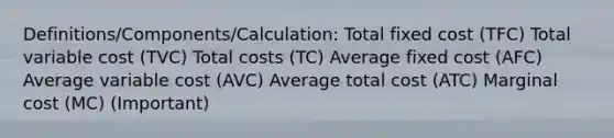 Definitions/Components/Calculation: Total fixed cost (TFC) Total variable cost (TVC) Total costs (TC) Average fixed cost (AFC) Average variable cost (AVC) Average total cost (ATC) Marginal cost (MC) (Important)