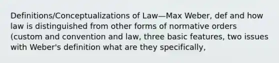 Definitions/Conceptualizations of Law—Max Weber, def and how law is distinguished from other forms of normative orders (custom and convention and law, three basic features, two issues with Weber's definition what are they specifically,