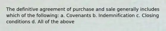 The definitive agreement of purchase and sale generally includes which of the following: a. Covenants b. Indemnification c. Closing conditions d. All of the above