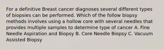 For a definitive Breast cancer diagnoses several different types of biopsies can be performed. Which of the follow biopsy methods involves using a hollow core with several needles that provides multiple samples to determine type of cancer A. Fine Needle Aspiration and Biopsy B. Core Needle Biopsy C. Vacuum Assisted Biopsy