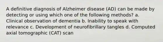 A definitive diagnosis of Alzheimer disease (AD) can be made by detecting or using which one of the following methods? a. Clinical observation of dementia b. Inability to speak with relevance c. Development of neurofibrillary tangles d. Computed axial tomographic (CAT) scan