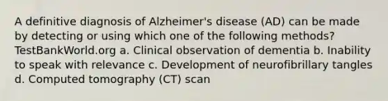 A definitive diagnosis of Alzheimer's disease (AD) can be made by detecting or using which one of the following methods? TestBankWorld.org a. Clinical observation of dementia b. Inability to speak with relevance c. Development of neurofibrillary tangles d. Computed tomography (CT) scan