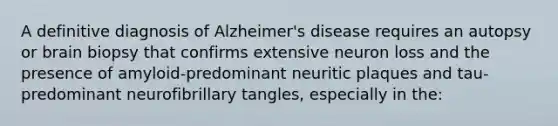 A definitive diagnosis of Alzheimer's disease requires an autopsy or brain biopsy that confirms extensive neuron loss and the presence of amyloid-predominant neuritic plaques and tau-predominant neurofibrillary tangles, especially in the: