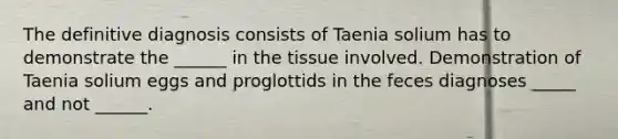 The definitive diagnosis consists of Taenia solium has to demonstrate the ______ in the tissue involved. Demonstration of Taenia solium eggs and proglottids in the feces diagnoses _____ and not ______.