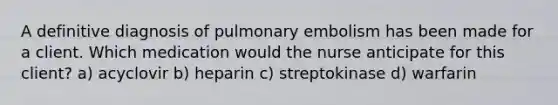 A definitive diagnosis of pulmonary embolism has been made for a client. Which medication would the nurse anticipate for this client? a) acyclovir b) heparin c) streptokinase d) warfarin