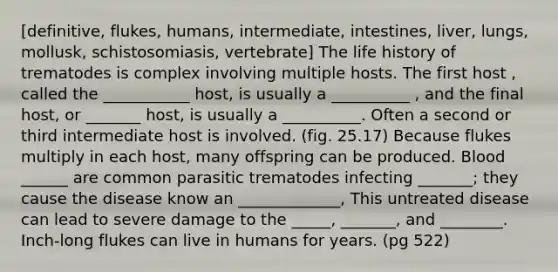 [definitive, flukes, humans, intermediate, intestines, liver, lungs, mollusk, schistosomiasis, vertebrate] The life history of trematodes is complex involving multiple hosts. The first host , called the ___________ host, is usually a __________ , and the final host, or _______ host, is usually a __________. Often a second or third intermediate host is involved. (fig. 25.17) Because flukes multiply in each host, many offspring can be produced. Blood ______ are common parasitic trematodes infecting _______; they cause the disease know an _____________, This untreated disease can lead to severe damage to the _____, _______, and ________. Inch-long flukes can live in humans for years. (pg 522)