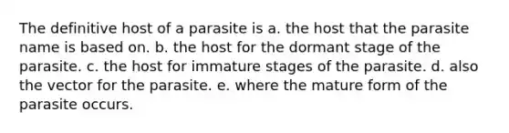 The definitive host of a parasite is a. the host that the parasite name is based on. b. the host for the dormant stage of the parasite. c. the host for immature stages of the parasite. d. also the vector for the parasite. e. where the mature form of the parasite occurs.