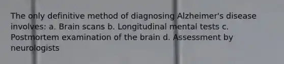 The only definitive method of diagnosing Alzheimer's disease involves: a. Brain scans b. Longitudinal mental tests c. Postmortem examination of the brain d. Assessment by neurologists