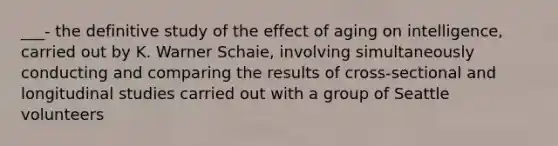 ___- the definitive study of the effect of aging on intelligence, carried out by K. Warner Schaie, involving simultaneously conducting and comparing the results of cross-sectional and longitudinal studies carried out with a group of Seattle volunteers