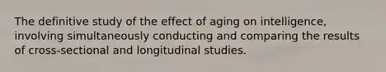 The definitive study of the effect of aging on intelligence, involving simultaneously conducting and comparing the results of cross-sectional and longitudinal studies.