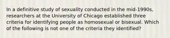 In a definitive study of sexuality conducted in the mid-1990s, researchers at the University of Chicago established three criteria for identifying people as homosexual or bisexual. Which of the following is not one of the criteria they identified?