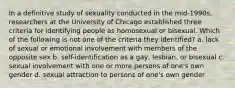 In a definitive study of sexuality conducted in the mid-1990s, researchers at the University of Chicago established three criteria for identifying people as homosexual or bisexual. Which of the following is not one of the criteria they identified? a. lack of sexual or emotional involvement with members of the opposite sex b. self-identification as a gay, lesbian, or bisexual c. sexual involvement with one or more persons of one's own gender d. sexual attraction to persons of one's own gender