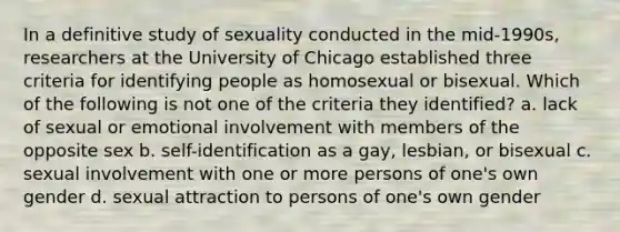 In a definitive study of sexuality conducted in the mid-1990s, researchers at the University of Chicago established three criteria for identifying people as homosexual or bisexual. Which of the following is not one of the criteria they identified? a. lack of sexual or emotional involvement with members of the opposite sex b. self-identification as a gay, lesbian, or bisexual c. sexual involvement with one or more persons of one's own gender d. sexual attraction to persons of one's own gender