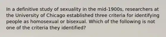 In a definitive study of sexuality in the mid-1900s, researchers at the University of Chicago established three criteria for identifying people as homosexual or bisexual. Which of the following is not one of the criteria they identified?