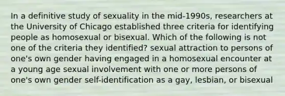 In a definitive study of sexuality in the mid-1990s, researchers at the University of Chicago established three criteria for identifying people as homosexual or bisexual. Which of the following is not one of the criteria they identified? sexual attraction to persons of one's own gender having engaged in a homosexual encounter at a young age sexual involvement with one or more persons of one's own gender self-identification as a gay, lesbian, or bisexual