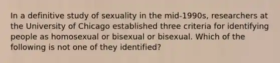 In a definitive study of sexuality in the mid-1990s, researchers at the University of Chicago established three criteria for identifying people as homosexual or bisexual or bisexual. Which of the following is not one of they identified?