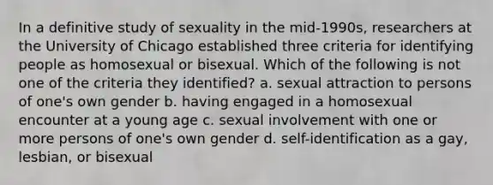 In a definitive study of sexuality in the mid-1990s, researchers at the University of Chicago established three criteria for identifying people as homosexual or bisexual. Which of the following is not one of the criteria they identified? a. sexual attraction to persons of one's own gender b. having engaged in a homosexual encounter at a young age c. sexual involvement with one or more persons of one's own gender d. self-identification as a gay, lesbian, or bisexual