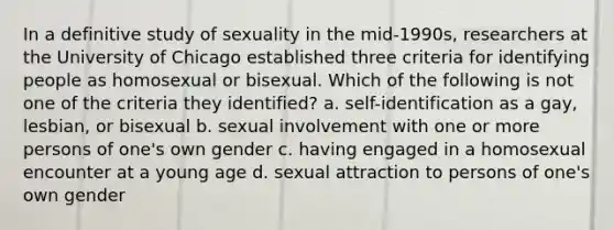 In a definitive study of sexuality in the mid-1990s, researchers at the University of Chicago established three criteria for identifying people as homosexual or bisexual. Which of the following is not one of the criteria they identified? a. self-identification as a gay, lesbian, or bisexual b. sexual involvement with one or more persons of one's own gender c. having engaged in a homosexual encounter at a young age d. sexual attraction to persons of one's own gender