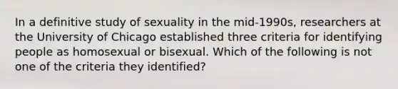 In a definitive study of sexuality in the mid-1990s, researchers at the University of Chicago established three criteria for identifying people as homosexual or bisexual. Which of the following is not one of the criteria they identified?​