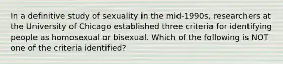 In a definitive study of sexuality in the mid-1990s, researchers at the University of Chicago established three criteria for identifying people as homosexual or bisexual. Which of the following is NOT one of the criteria identified?