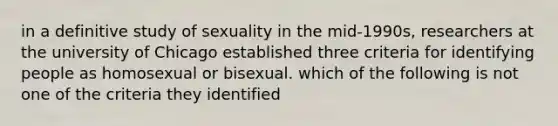 in a definitive study of sexuality in the mid-1990s, researchers at the university of Chicago established three criteria for identifying people as homosexual or bisexual. which of the following is not one of the criteria they identified