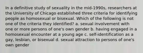 In a definitive study of sexuality in the mid-1990s, researchers at the University of Chicago established three criteria for identifying people as homosexual or bisexual. Which of the following is not one of the criteria they identified? a. sexual involvement with one or more persons of one's own gender b. having engaged in a homosexual encounter at a young age c. self-identification as a gay, lesbian, or bisexual d. sexual attraction to persons of one's own gender