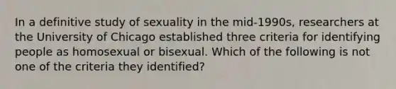 In a definitive study of sexuality in the mid-1990s, researchers at the University of Chicago established three criteria for identifying people as homosexual or bisexual. Which of the following is not one of the criteria they identified?